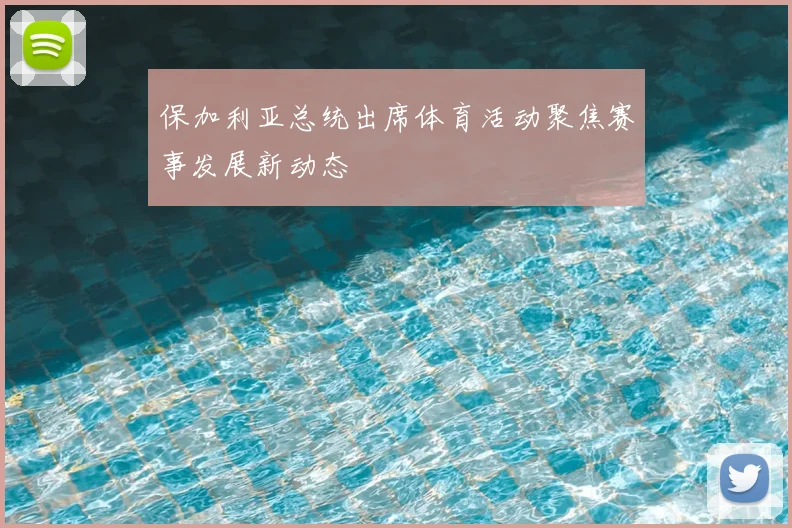 保加利亚总统出席体育活动聚焦赛事发展新动态