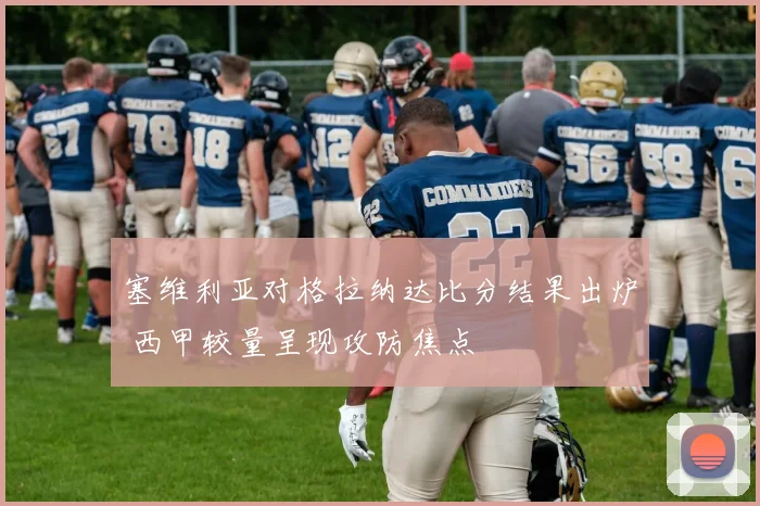 塞维利亚对格拉纳达比分结果出炉 西甲较量呈现攻防焦点