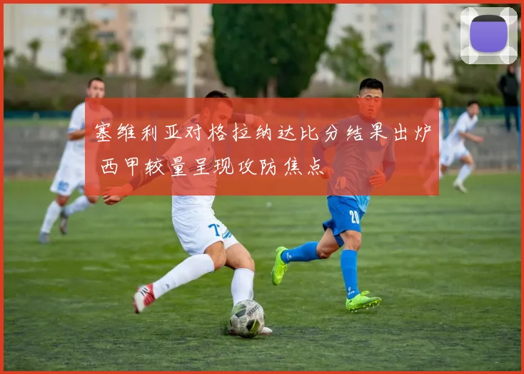 塞维利亚对格拉纳达比分结果出炉 西甲较量呈现攻防焦点