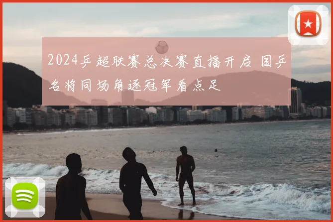 2024乒超联赛总决赛直播开启 国乒名将同场角逐冠军看点足