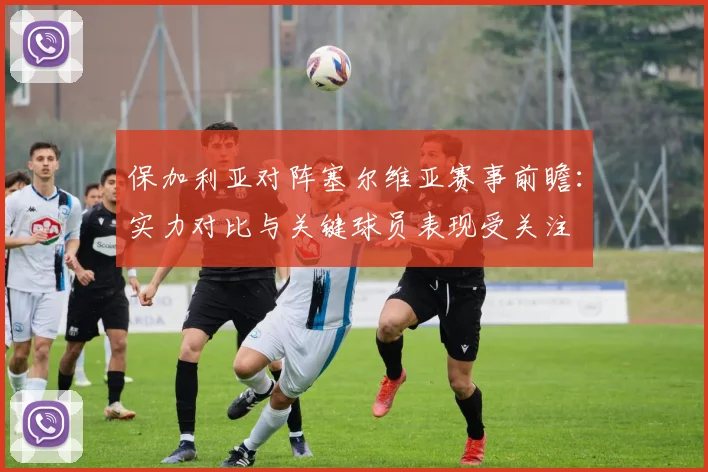 保加利亚对阵塞尔维亚赛事前瞻：实力对比与关键球员表现受关注