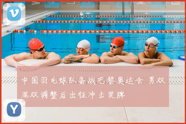 中国羽毛球队备战巴黎奥运会 男双混双调整后出征冲击奖牌