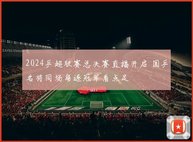 2024乒超联赛总决赛直播开启 国乒名将同场角逐冠军看点足