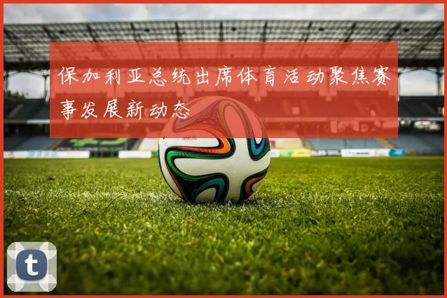 保加利亚总统出席体育活动聚焦赛事发展新动态