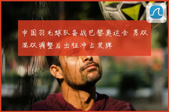 中国羽毛球队备战巴黎奥运会 男双混双调整后出征冲击奖牌