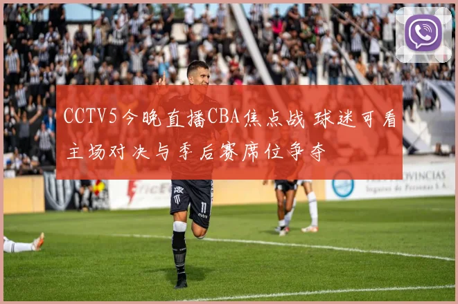 CCTV5今晚直播CBA焦点战 球迷可看主场对决与季后赛席位争夺