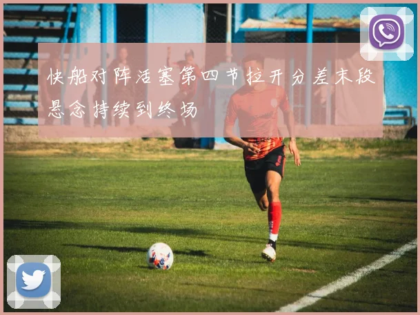 快船对阵活塞第四节拉开分差末段悬念持续到终场